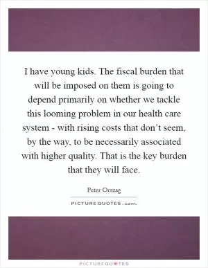 I have young kids. The fiscal burden that will be imposed on them is going to depend primarily on whether we tackle this looming problem in our health care system - with rising costs that don’t seem, by the way, to be necessarily associated with higher quality. That is the key burden that they will face Picture Quote #1
