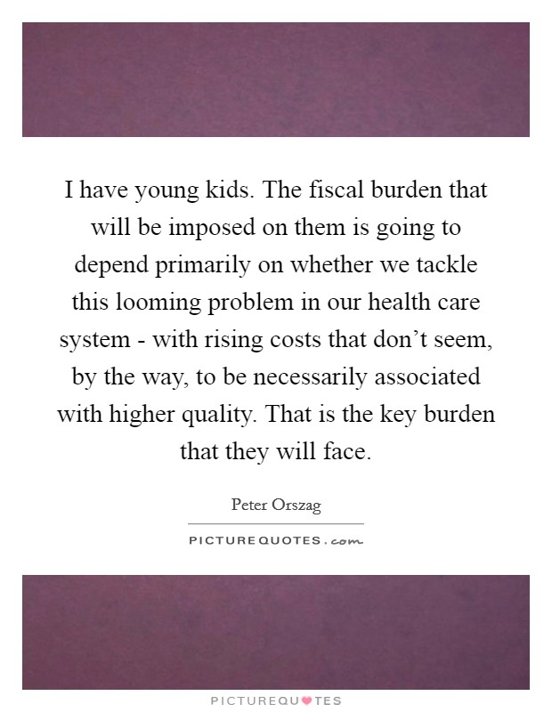 I have young kids. The fiscal burden that will be imposed on them is going to depend primarily on whether we tackle this looming problem in our health care system - with rising costs that don't seem, by the way, to be necessarily associated with higher quality. That is the key burden that they will face Picture Quote #1