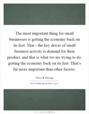 The most important thing for small businesses is getting the economy back on its feet. That - the key driver of small business activity is demand for their product, and that is what we are trying to do, getting the economy back on its feet. That’s far more important than other factors Picture Quote #1