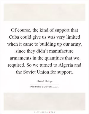 Of course, the kind of support that Cuba could give us was very limited when it came to building up our army, since they didn’t manufacture armaments in the quantities that we required. So we turned to Algeria and the Soviet Union for support Picture Quote #1
