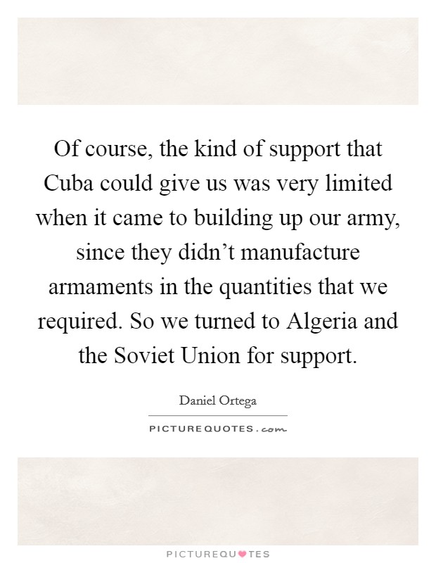 Of course, the kind of support that Cuba could give us was very limited when it came to building up our army, since they didn't manufacture armaments in the quantities that we required. So we turned to Algeria and the Soviet Union for support Picture Quote #1