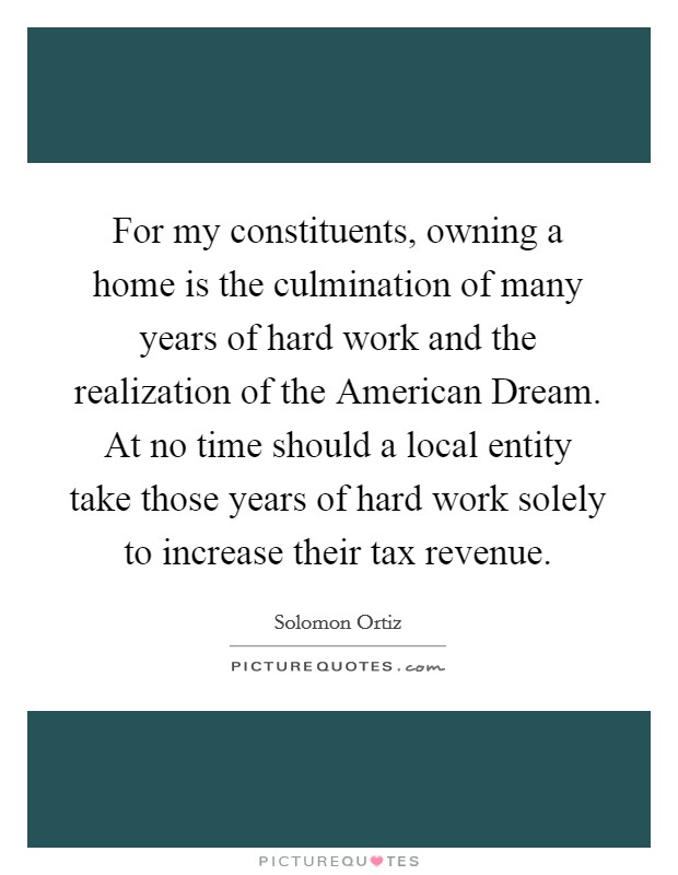 For my constituents, owning a home is the culmination of many years of hard work and the realization of the American Dream. At no time should a local entity take those years of hard work solely to increase their tax revenue Picture Quote #1