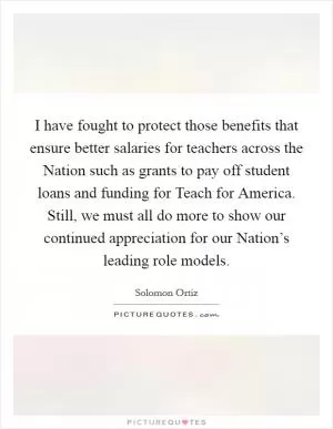 I have fought to protect those benefits that ensure better salaries for teachers across the Nation such as grants to pay off student loans and funding for Teach for America. Still, we must all do more to show our continued appreciation for our Nation’s leading role models Picture Quote #1