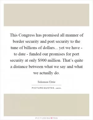 This Congress has promised all manner of border security and port security to the tune of billions of dollars... yet we have - to date - funded our promises for port security at only $900 million. That’s quite a distance between what we say and what we actually do Picture Quote #1