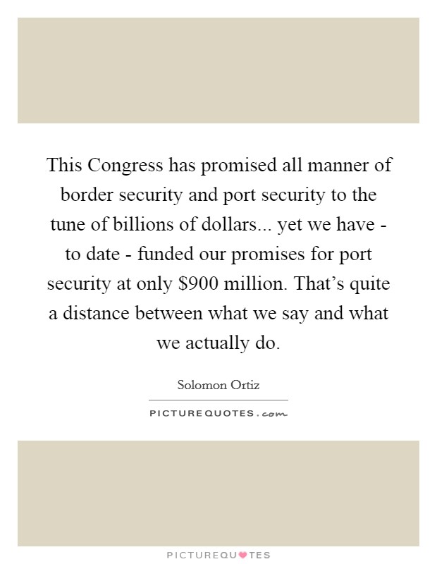 This Congress has promised all manner of border security and port security to the tune of billions of dollars... yet we have - to date - funded our promises for port security at only $900 million. That's quite a distance between what we say and what we actually do Picture Quote #1
