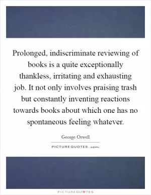 Prolonged, indiscriminate reviewing of books is a quite exceptionally thankless, irritating and exhausting job. It not only involves praising trash but constantly inventing reactions towards books about which one has no spontaneous feeling whatever Picture Quote #1