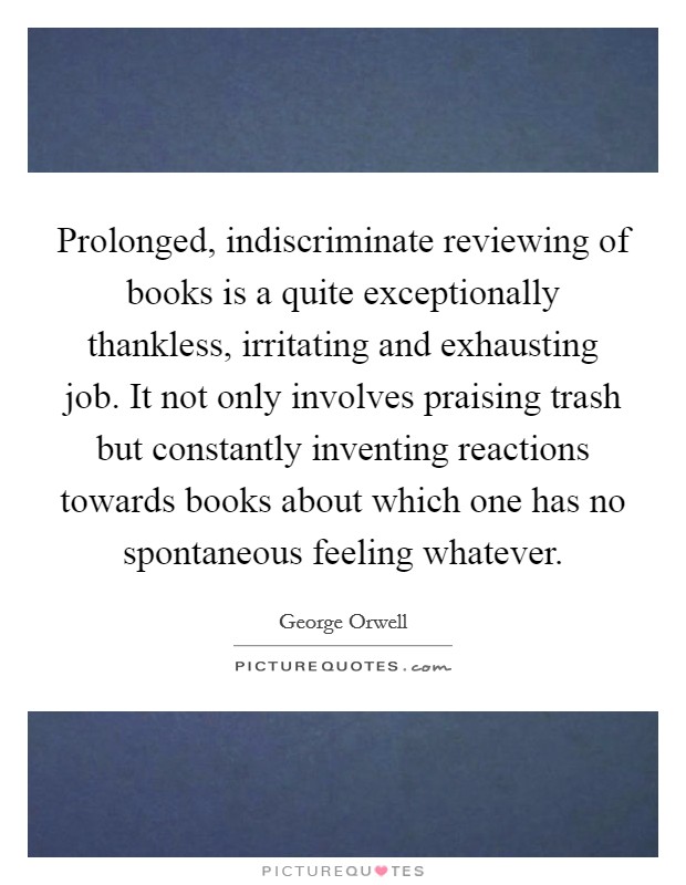 Prolonged, indiscriminate reviewing of books is a quite exceptionally thankless, irritating and exhausting job. It not only involves praising trash but constantly inventing reactions towards books about which one has no spontaneous feeling whatever Picture Quote #1