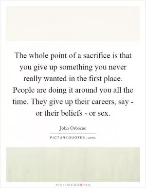 The whole point of a sacrifice is that you give up something you never really wanted in the first place. People are doing it around you all the time. They give up their careers, say - or their beliefs - or sex Picture Quote #1
