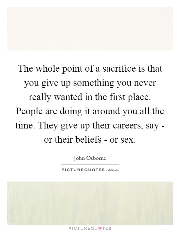 The whole point of a sacrifice is that you give up something you never really wanted in the first place. People are doing it around you all the time. They give up their careers, say - or their beliefs - or sex Picture Quote #1