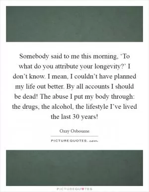Somebody said to me this morning, ‘To what do you attribute your longevity?’ I don’t know. I mean, I couldn’t have planned my life out better. By all accounts I should be dead! The abuse I put my body through: the drugs, the alcohol, the lifestyle I’ve lived the last 30 years! Picture Quote #1