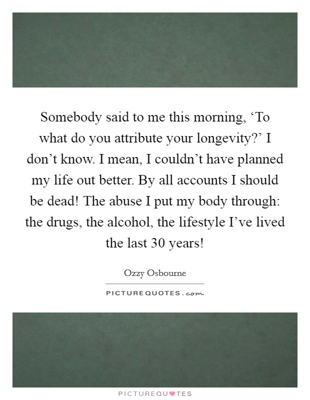 Somebody said to me this morning, ‘To what do you attribute your longevity?' I don't know. I mean, I couldn't have planned my life out better. By all accounts I should be dead! The abuse I put my body through: the drugs, the alcohol, the lifestyle I've lived the last 30 years! Picture Quote #1