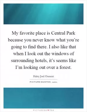 My favorite place is Central Park because you never know what you’re going to find there. I also like that when I look out the windows of surrounding hotels, it’s seems like I’m looking out over a forest Picture Quote #1