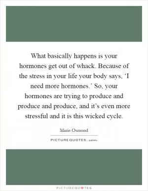 What basically happens is your hormones get out of whack. Because of the stress in your life your body says, ‘I need more hormones.’ So, your hormones are trying to produce and produce and produce, and it’s even more stressful and it is this wicked cycle Picture Quote #1