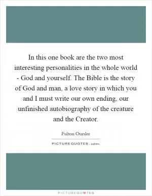 In this one book are the two most interesting personalities in the whole world - God and yourself. The Bible is the story of God and man, a love story in which you and I must write our own ending, our unfinished autobiography of the creature and the Creator Picture Quote #1