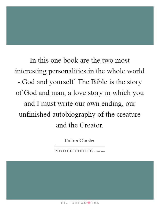 In this one book are the two most interesting personalities in the whole world - God and yourself. The Bible is the story of God and man, a love story in which you and I must write our own ending, our unfinished autobiography of the creature and the Creator Picture Quote #1