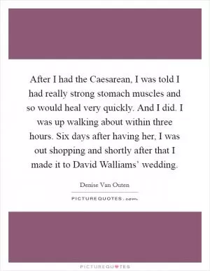 After I had the Caesarean, I was told I had really strong stomach muscles and so would heal very quickly. And I did. I was up walking about within three hours. Six days after having her, I was out shopping and shortly after that I made it to David Walliams’ wedding Picture Quote #1