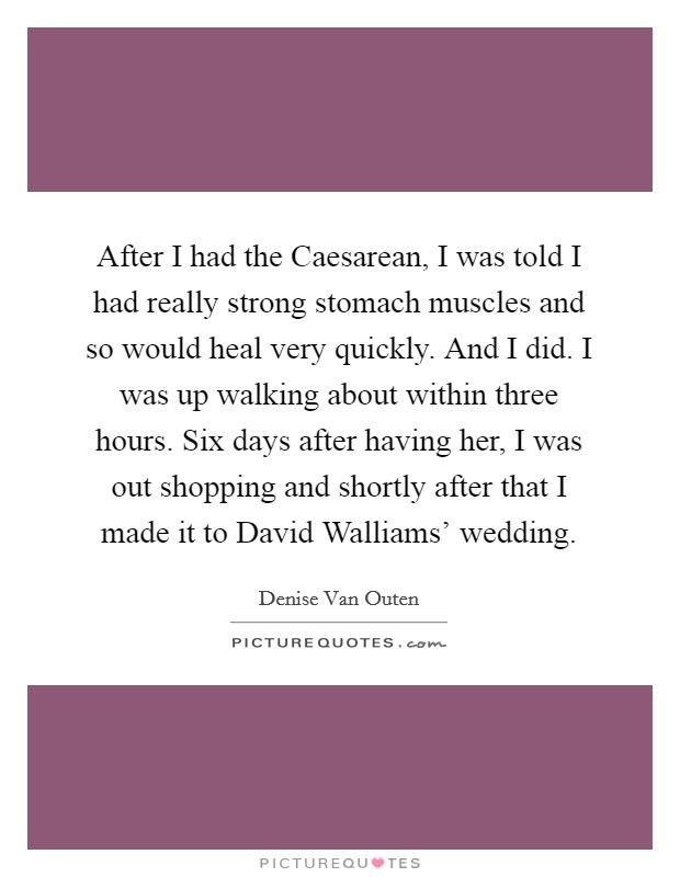 After I had the Caesarean, I was told I had really strong stomach muscles and so would heal very quickly. And I did. I was up walking about within three hours. Six days after having her, I was out shopping and shortly after that I made it to David Walliams' wedding Picture Quote #1
