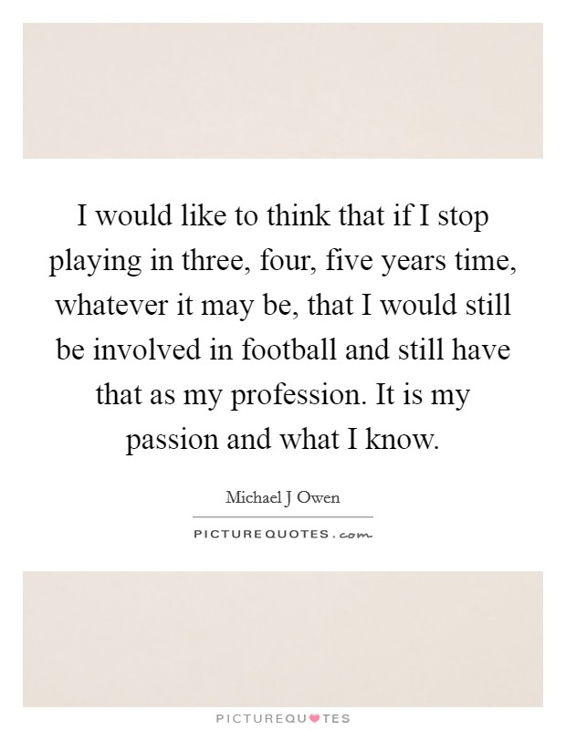 I would like to think that if I stop playing in three, four, five years time, whatever it may be, that I would still be involved in football and still have that as my profession. It is my passion and what I know Picture Quote #1