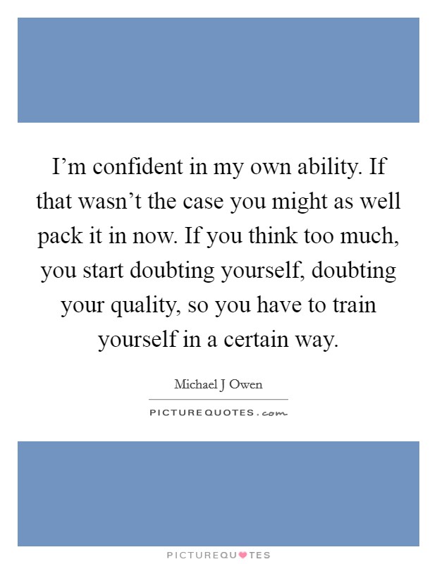 I'm confident in my own ability. If that wasn't the case you might as well pack it in now. If you think too much, you start doubting yourself, doubting your quality, so you have to train yourself in a certain way Picture Quote #1