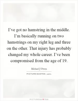 I’ve got no hamstring in the middle. I’m basically running on two hamstrings on my right leg and three on the other. That injury has probably changed my whole career. I’ve been compromised from the age of 19 Picture Quote #1