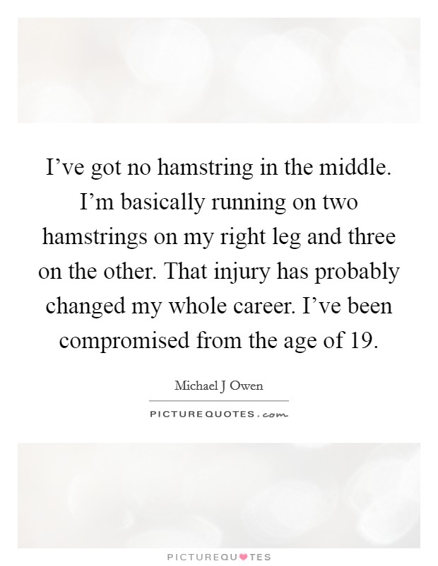 I've got no hamstring in the middle. I'm basically running on two hamstrings on my right leg and three on the other. That injury has probably changed my whole career. I've been compromised from the age of 19 Picture Quote #1