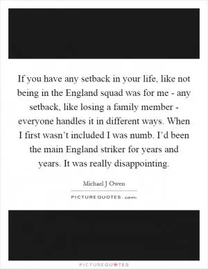 If you have any setback in your life, like not being in the England squad was for me - any setback, like losing a family member - everyone handles it in different ways. When I first wasn’t included I was numb. I’d been the main England striker for years and years. It was really disappointing Picture Quote #1