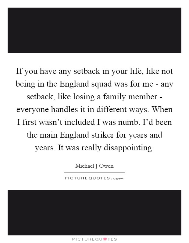 If you have any setback in your life, like not being in the England squad was for me - any setback, like losing a family member - everyone handles it in different ways. When I first wasn't included I was numb. I'd been the main England striker for years and years. It was really disappointing Picture Quote #1