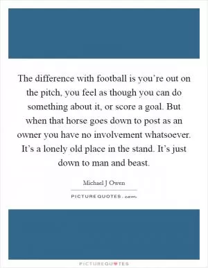 The difference with football is you’re out on the pitch, you feel as though you can do something about it, or score a goal. But when that horse goes down to post as an owner you have no involvement whatsoever. It’s a lonely old place in the stand. It’s just down to man and beast Picture Quote #1
