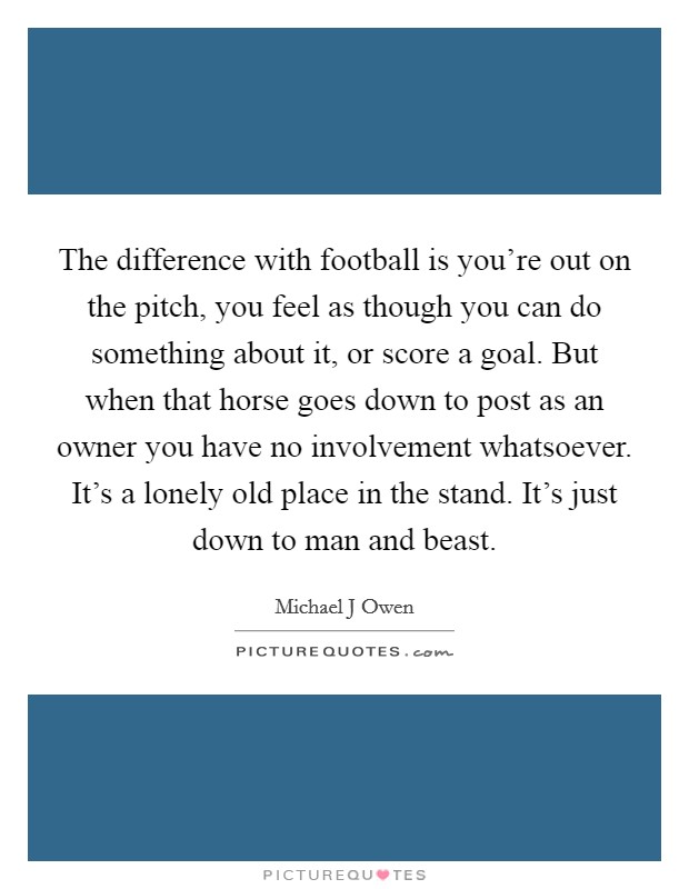 The difference with football is you're out on the pitch, you feel as though you can do something about it, or score a goal. But when that horse goes down to post as an owner you have no involvement whatsoever. It's a lonely old place in the stand. It's just down to man and beast Picture Quote #1