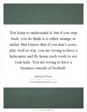 You learn to understand it, but if you step back, you do think it is either strange or unfair. But I know that if you don’t score, play well or win, you are wrong to have a helicopter and fly home each week to see your kids. You are wrong to have a business outside of football Picture Quote #1