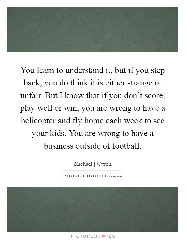 You learn to understand it, but if you step back, you do think it is either strange or unfair. But I know that if you don't score, play well or win, you are wrong to have a helicopter and fly home each week to see your kids. You are wrong to have a business outside of football Picture Quote #1