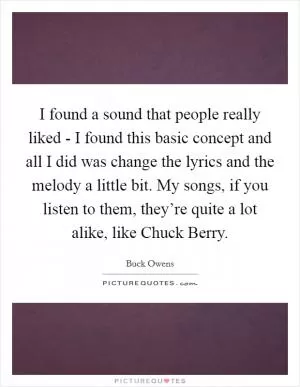 I found a sound that people really liked - I found this basic concept and all I did was change the lyrics and the melody a little bit. My songs, if you listen to them, they’re quite a lot alike, like Chuck Berry Picture Quote #1