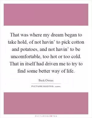 That was where my dream began to take hold, of not havin’ to pick cotton and potatoes, and not havin’ to be uncomfortable, too hot or too cold. That in itself had driven me to try to find some better way of life Picture Quote #1