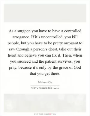 As a surgeon you have to have a controlled arrogance. If it’s uncontrolled, you kill people, but you have to be pretty arrogant to saw through a person’s chest, take out their heart and believe you can fix it. Then, when you succeed and the patient survives, you pray, because it’s only by the grace of God that you get there Picture Quote #1