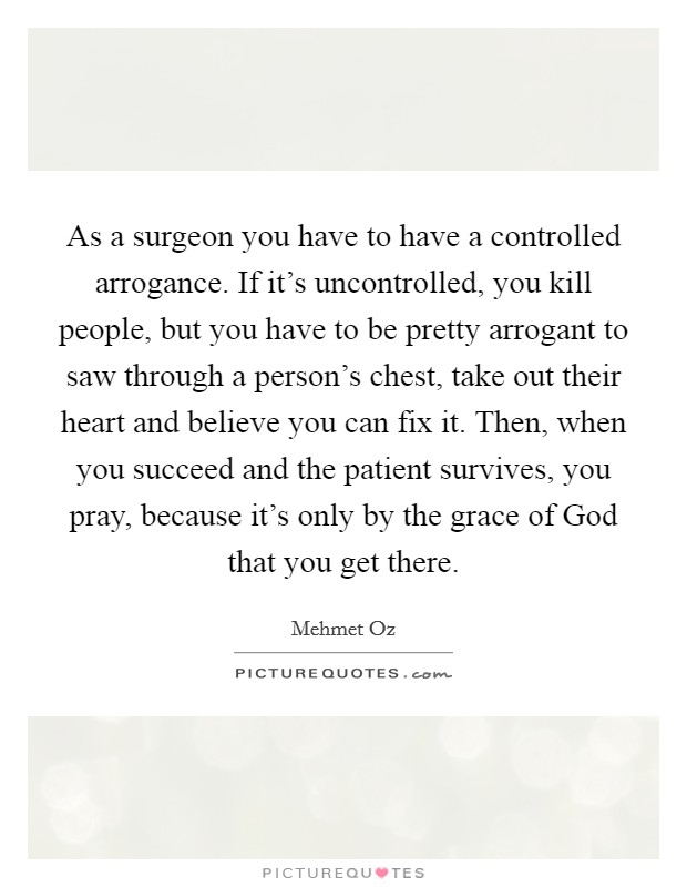 As a surgeon you have to have a controlled arrogance. If it's uncontrolled, you kill people, but you have to be pretty arrogant to saw through a person's chest, take out their heart and believe you can fix it. Then, when you succeed and the patient survives, you pray, because it's only by the grace of God that you get there Picture Quote #1