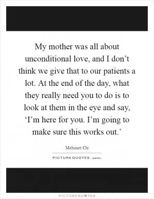 My mother was all about unconditional love, and I don’t think we give that to our patients a lot. At the end of the day, what they really need you to do is to look at them in the eye and say, ‘I’m here for you. I’m going to make sure this works out.’ Picture Quote #1