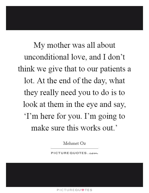 My mother was all about unconditional love, and I don't think we give that to our patients a lot. At the end of the day, what they really need you to do is to look at them in the eye and say, ‘I'm here for you. I'm going to make sure this works out.' Picture Quote #1