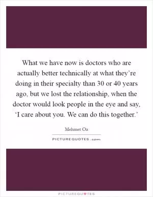 What we have now is doctors who are actually better technically at what they’re doing in their specialty than 30 or 40 years ago, but we lost the relationship, when the doctor would look people in the eye and say, ‘I care about you. We can do this together.’ Picture Quote #1