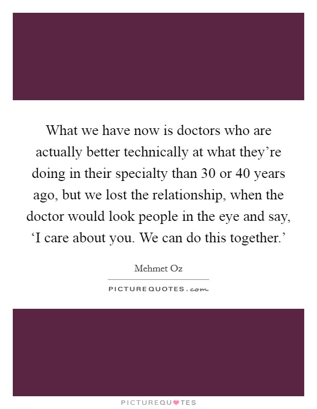 What we have now is doctors who are actually better technically at what they're doing in their specialty than 30 or 40 years ago, but we lost the relationship, when the doctor would look people in the eye and say, ‘I care about you. We can do this together.' Picture Quote #1