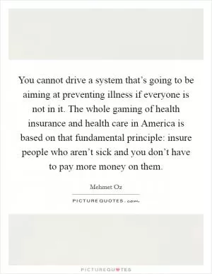You cannot drive a system that’s going to be aiming at preventing illness if everyone is not in it. The whole gaming of health insurance and health care in America is based on that fundamental principle: insure people who aren’t sick and you don’t have to pay more money on them Picture Quote #1