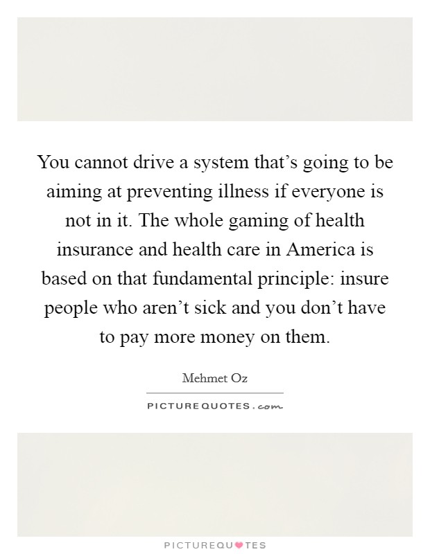 You cannot drive a system that's going to be aiming at preventing illness if everyone is not in it. The whole gaming of health insurance and health care in America is based on that fundamental principle: insure people who aren't sick and you don't have to pay more money on them Picture Quote #1