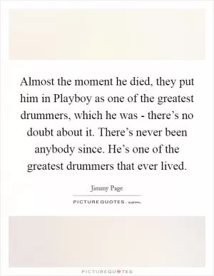Almost the moment he died, they put him in Playboy as one of the greatest drummers, which he was - there’s no doubt about it. There’s never been anybody since. He’s one of the greatest drummers that ever lived Picture Quote #1