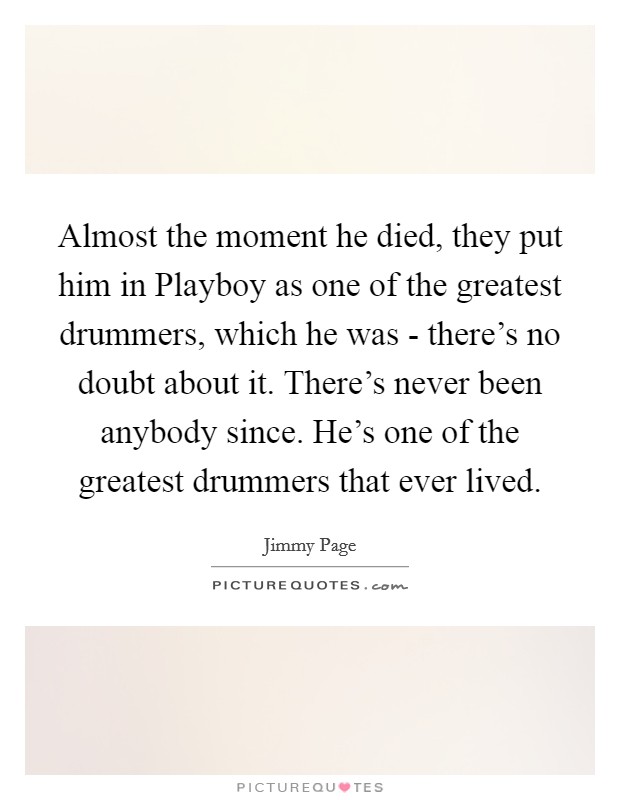 Almost the moment he died, they put him in Playboy as one of the greatest drummers, which he was - there's no doubt about it. There's never been anybody since. He's one of the greatest drummers that ever lived Picture Quote #1