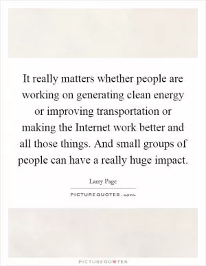 It really matters whether people are working on generating clean energy or improving transportation or making the Internet work better and all those things. And small groups of people can have a really huge impact Picture Quote #1