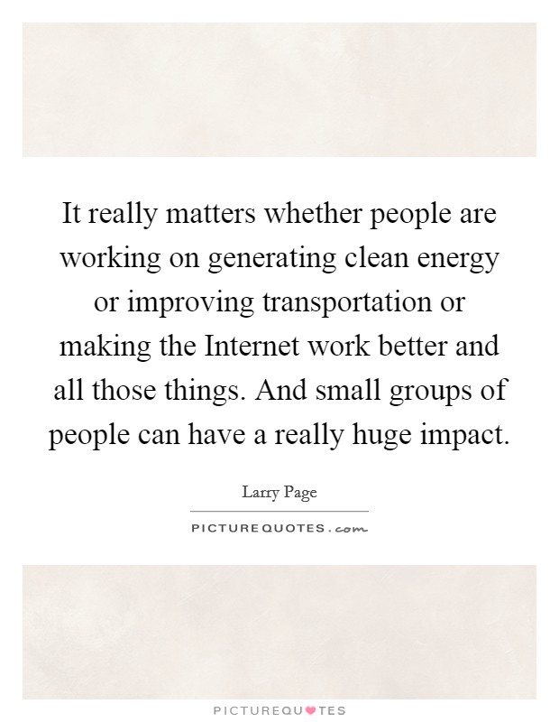 It really matters whether people are working on generating clean energy or improving transportation or making the Internet work better and all those things. And small groups of people can have a really huge impact Picture Quote #1