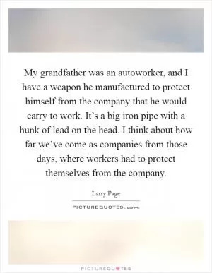 My grandfather was an autoworker, and I have a weapon he manufactured to protect himself from the company that he would carry to work. It’s a big iron pipe with a hunk of lead on the head. I think about how far we’ve come as companies from those days, where workers had to protect themselves from the company Picture Quote #1