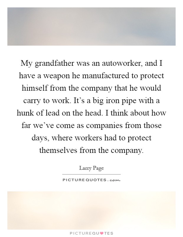 My grandfather was an autoworker, and I have a weapon he manufactured to protect himself from the company that he would carry to work. It's a big iron pipe with a hunk of lead on the head. I think about how far we've come as companies from those days, where workers had to protect themselves from the company Picture Quote #1