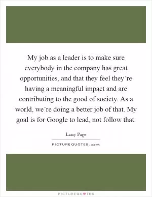 My job as a leader is to make sure everybody in the company has great opportunities, and that they feel they’re having a meaningful impact and are contributing to the good of society. As a world, we’re doing a better job of that. My goal is for Google to lead, not follow that Picture Quote #1