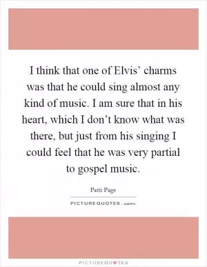 I think that one of Elvis’ charms was that he could sing almost any kind of music. I am sure that in his heart, which I don’t know what was there, but just from his singing I could feel that he was very partial to gospel music Picture Quote #1