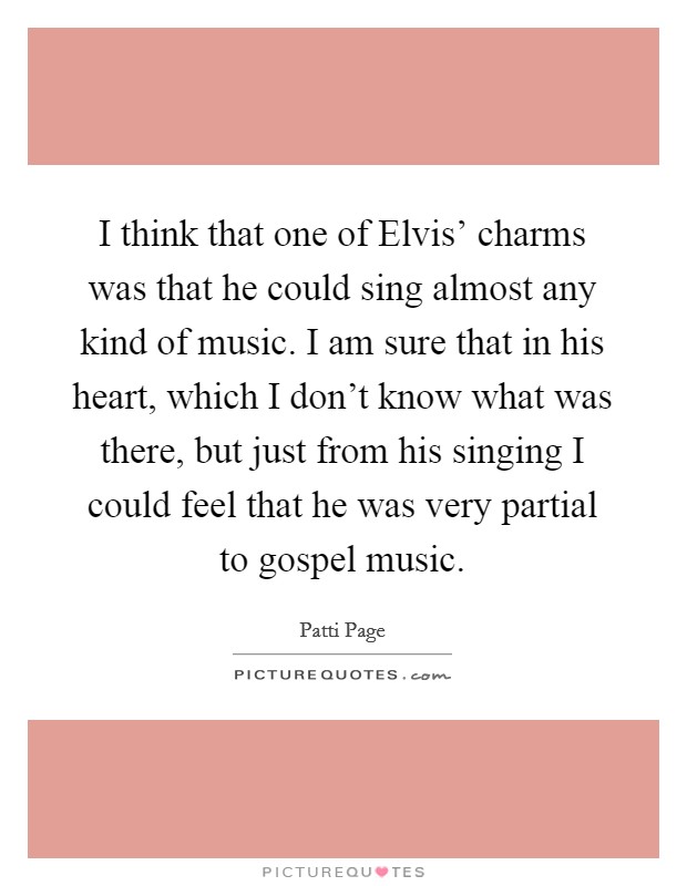 I think that one of Elvis' charms was that he could sing almost any kind of music. I am sure that in his heart, which I don't know what was there, but just from his singing I could feel that he was very partial to gospel music Picture Quote #1